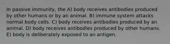 In passive immunity, the A) body receives antibodies produced by other humans or by an animal. B) immune system attacks normal body cells. C) body receives antibodies produced by an animal. D) body receives antibodies produced by other humans. E) body is deliberately exposed to an antigen.