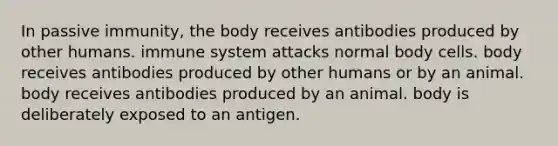 In passive immunity, the body receives antibodies produced by other humans. immune system attacks normal body cells. body receives antibodies produced by other humans or by an animal. body receives antibodies produced by an animal. body is deliberately exposed to an antigen.