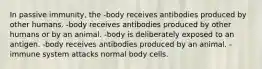 In passive immunity, the -body receives antibodies produced by other humans. -body receives antibodies produced by other humans or by an animal. -body is deliberately exposed to an antigen. -body receives antibodies produced by an animal. -immune system attacks normal body cells.