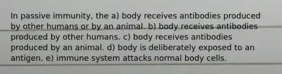 In passive immunity, the a) body receives antibodies produced by other humans or by an animal. b) body receives antibodies produced by other humans. c) body receives antibodies produced by an animal. d) body is deliberately exposed to an antigen. e) immune system attacks normal body cells.