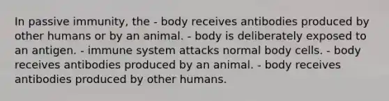 In passive immunity, the - body receives antibodies produced by other humans or by an animal. - body is deliberately exposed to an antigen. - immune system attacks normal body cells. - body receives antibodies produced by an animal. - body receives antibodies produced by other humans.