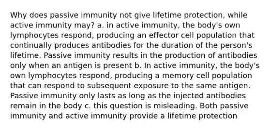 Why does passive immunity not give lifetime protection, while active immunity may? a. in active immunity, the body's own lymphocytes respond, producing an effector cell population that continually produces antibodies for the duration of the person's lifetime. Passive immunity results in the production of antibodies only when an antigen is present b. In active immunity, the body's own lymphocytes respond, producing a memory cell population that can respond to subsequent exposure to the same antigen. Passive immunity only lasts as long as the injected antibodies remain in the body c. this question is misleading. Both passive immunity and active immunity provide a lifetime protection