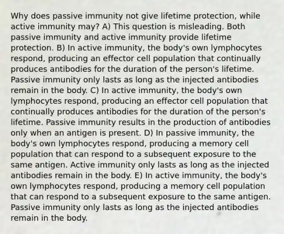 Why does passive immunity not give lifetime protection, while active immunity may? A) This question is misleading. Both passive immunity and active immunity provide lifetime protection. B) In active immunity, the body's own lymphocytes respond, producing an effector cell population that continually produces antibodies for the duration of the person's lifetime. Passive immunity only lasts as long as the injected antibodies remain in the body. C) In active immunity, the body's own lymphocytes respond, producing an effector cell population that continually produces antibodies for the duration of the person's lifetime. Passive immunity results in the production of antibodies only when an antigen is present. D) In passive immunity, the body's own lymphocytes respond, producing a memory cell population that can respond to a subsequent exposure to the same antigen. Active immunity only lasts as long as the injected antibodies remain in the body. E) In active immunity, the body's own lymphocytes respond, producing a memory cell population that can respond to a subsequent exposure to the same antigen. Passive immunity only lasts as long as the injected antibodies remain in the body.