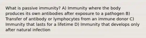 What is passive immunity? A) Immunity where the body produces its own antibodies after exposure to a pathogen B) Transfer of antibody or lymphocytes from an immune donor C) Immunity that lasts for a lifetime D) Immunity that develops only after natural infection