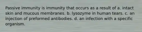 Passive immunity is immunity that occurs as a result of a. intact skin and mucous membranes. b. lysozyme in human tears. c. an injection of preformed antibodies. d. an infection with a specific organism.