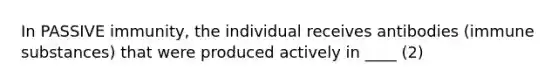 In PASSIVE immunity, the individual receives antibodies (immune substances) that were produced actively in ____ (2)