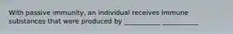 With passive immunity, an individual receives immune substances that were produced by ___________ ___________