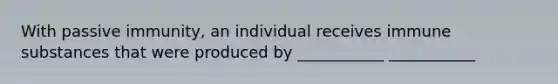 With passive immunity, an individual receives immune substances that were produced by ___________ ___________