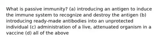 What is passive immunity? (a) introducing an antigen to induce the immune system to recognize and destroy the antigen (b) introducing ready-made antibodies into an unprotected individual (c) administration of a live, attenuated organism in a vaccine (d) all of the above