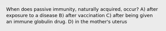 When does passive immunity, naturally acquired, occur? A) after exposure to a disease B) after vaccination C) after being given an immune globulin drug. D) in the mother's uterus