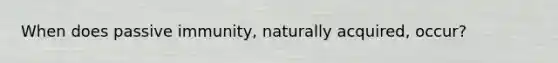 When does passive immunity, naturally acquired, occur?