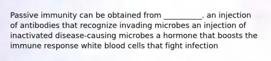 Passive immunity can be obtained from __________. an injection of antibodies that recognize invading microbes an injection of inactivated disease-causing microbes a hormone that boosts the immune response white blood cells that fight infection