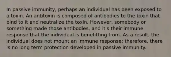 In passive immunity, perhaps an individual has been exposed to a toxin. An antitoxin is composed of antibodies to the toxin that bind to it and neutralize the toxin. However, somebody or something made those antibodies, and it's their immune response that the individual is benefitting from. As a result, the individual does not mount an immune response; therefore, there is no long term protection developed in passive immunity.