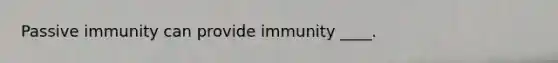 Passive immunity can provide immunity ____.