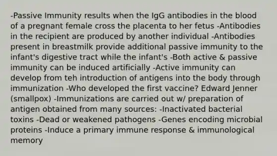 -Passive Immunity results when the IgG antibodies in the blood of a pregnant female cross the placenta to her fetus -Antibodies in the recipient are produced by another individual -Antibodies present in breastmilk provide additional passive immunity to the infant's digestive tract while the infant's -Both active & passive immunity can be induced artificially -Active immunity can develop from teh introduction of antigens into the body through immunization -Who developed the first vaccine? Edward Jenner (smallpox) -Immunizations are carried out w/ preparation of antigen obtained from many sources: -Inactivated bacterial toxins -Dead or weakened pathogens -Genes encoding microbial proteins -Induce a primary immune response & immunological memory