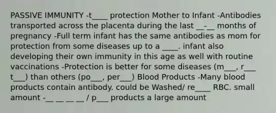 PASSIVE IMMUNITY -t____ protection Mother to Infant -Antibodies transported across the placenta during the last __-__ months of pregnancy -Full term infant has the same antibodies as mom for protection from some diseases up to a ____. infant also developing their own immunity in this age as well with routine vaccinations -Protection is better for some diseases (m___, r___ t___) than others (po___, per___) Blood Products -Many blood products contain antibody. could be Washed/ re____ RBC. small amount -__ __ __ __ / p___ products a large amount