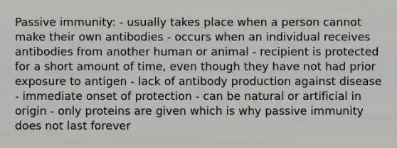 Passive immunity: - usually takes place when a person cannot make their own antibodies - occurs when an individual receives antibodies from another human or animal - recipient is protected for a short amount of time, even though they have not had prior exposure to antigen - lack of antibody production against disease - immediate onset of protection - can be natural or artificial in origin - only proteins are given which is why passive immunity does not last forever