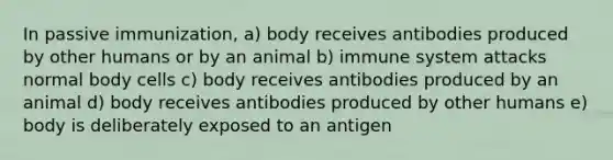 In passive immunization, a) body receives antibodies produced by other humans or by an animal b) immune system attacks normal body cells c) body receives antibodies produced by an animal d) body receives antibodies produced by other humans e) body is deliberately exposed to an antigen