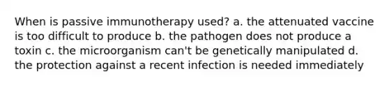 When is passive immunotherapy used? a. the attenuated vaccine is too difficult to produce b. the pathogen does not produce a toxin c. the microorganism can't be genetically manipulated d. the protection against a recent infection is needed immediately