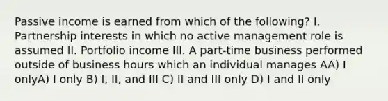 Passive income is earned from which of the following? I. Partnership interests in which no active management role is assumed II. Portfolio income III. A part-time business performed outside of business hours which an individual manages AA) I onlyA) I only B) I, II, and III C) II and III only D) I and II only