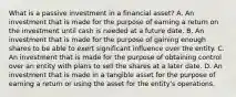 What is a passive investment in a financial asset? A. An investment that is made for the purpose of earning a return on the investment until cash is needed at a future date. B. An investment that is made for the purpose of gaining enough shares to be able to exert significant influence over the entity. C. An investment that is made for the purpose of obtaining control over an entity with plans to sell the shares at a later date. D. An investment that is made in a tangible asset for the purpose of earning a return or using the asset for the entity's operations.