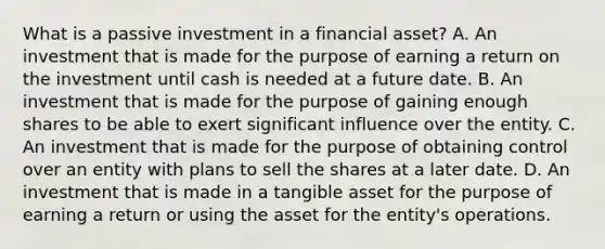 What is a passive investment in a financial asset? A. An investment that is made for the purpose of earning a return on the investment until cash is needed at a future date. B. An investment that is made for the purpose of gaining enough shares to be able to exert significant influence over the entity. C. An investment that is made for the purpose of obtaining control over an entity with plans to sell the shares at a later date. D. An investment that is made in a tangible asset for the purpose of earning a return or using the asset for the entity's operations.