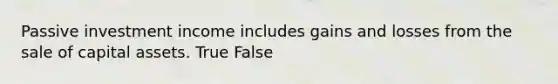 Passive investment income includes gains and losses from the sale of capital assets. True False