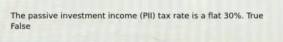 The passive investment income (PII) tax rate is a flat 30%. True False