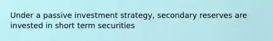 Under a passive investment strategy, secondary reserves are invested in short term securities