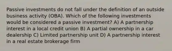 Passive investments do not fall under the definition of an outside business activity (OBA). Which of the following investments would be considered a passive investment? A) A partnership interest in a local credit union B) A partial ownership in a car dealership C) Limited partnership unit D) A partnership interest in a real estate brokerage firm