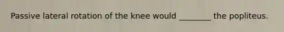 Passive lateral rotation of the knee would ________ the popliteus.