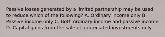 Passive losses generated by a limited partnership may be used to reduce which of the following? A. Ordinary income only B. Passive income only C. Both ordinary income and passive income D. Capital gains from the sale of appreciated investments only