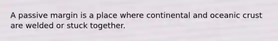 A passive margin is a place where continental and oceanic crust are welded or stuck together.