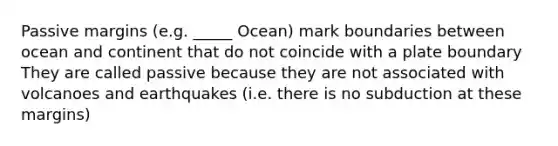 Passive margins (e.g. _____ Ocean) mark boundaries between ocean and continent that do not coincide with a plate boundary They are called passive because they are not associated with volcanoes and earthquakes (i.e. there is no subduction at these margins)