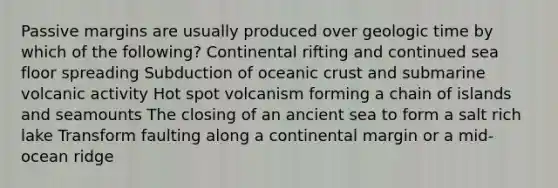 Passive margins are usually produced over geologic time by which of the following? Continental rifting and continued sea floor spreading Subduction of oceanic crust and submarine volcanic activity Hot spot volcanism forming a chain of islands and seamounts The closing of an ancient sea to form a salt rich lake Transform faulting along a continental margin or a mid-ocean ridge