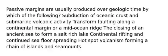 Passive margins are usually produced over geologic time by which of the following? Subduction of oceanic crust and submarine volcanic activity Transform faulting along a continental margin or a mid-ocean ridge The closing of an ancient sea to form a salt rich lake Continental rifting and continued sea floor spreading Hot spot volcanism forming a chain of islands and seamounts