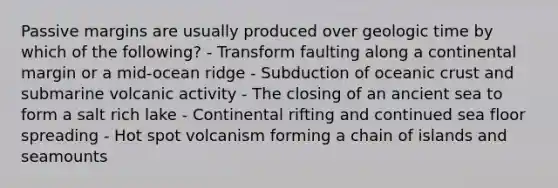 Passive margins are usually produced over geologic time by which of the following? - Transform faulting along a continental margin or a mid-ocean ridge - Subduction of oceanic crust and submarine volcanic activity - The closing of an ancient sea to form a salt rich lake - Continental rifting and continued sea floor spreading - Hot spot volcanism forming a chain of islands and seamounts