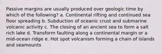 Passive margins are usually produced over <a href='https://www.questionai.com/knowledge/k8JpI6wldh-geologic-time' class='anchor-knowledge'>geologic time</a> by which of the following? a. Continental rifting and continued sea floor spreading b. Subduction of <a href='https://www.questionai.com/knowledge/kPVS0KdHos-oceanic-crust' class='anchor-knowledge'>oceanic crust</a> and submarine volcanic activity c. The closing of an ancient sea to form a salt rich lake d. Transform faulting along a continental margin or a mid-ocean ridge e. Hot spot volcanism forming a chain of islands and seamounts