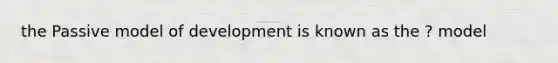 the Passive model of development is known as the ? model