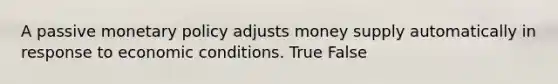 A passive monetary policy adjusts money supply automatically in response to economic conditions. True False