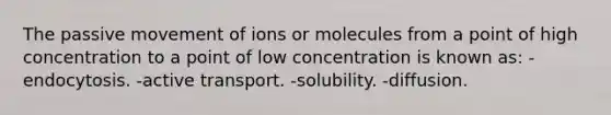 The passive movement of ions or molecules from a point of high concentration to a point of low concentration is known as: -endocytosis. -active transport. -solubility. -diffusion.