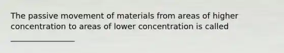 The passive movement of materials from areas of higher concentration to areas of lower concentration is called ________________