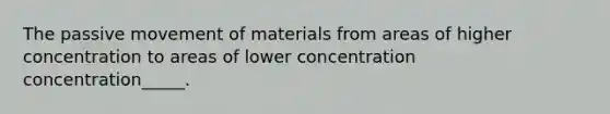 The passive movement of materials from areas of higher concentration to areas of lower concentration concentration_____.