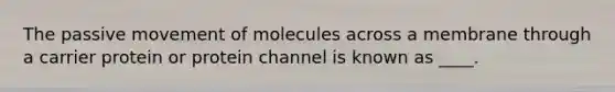 The passive movement of molecules across a membrane through a carrier protein or protein channel is known as ____.