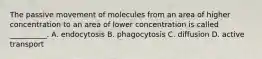 The passive movement of molecules from an area of higher concentration to an area of lower concentration is called __________. A. endocytosis B. phagocytosis C. diffusion D. active transport