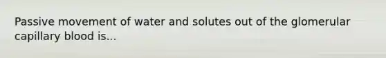 Passive movement of water and solutes out of the glomerular capillary blood is...