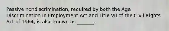 Passive​ nondiscrimination, required by both the Age Discrimination in Employment Act and Title VII of the Civil Rights Act of​ 1964, is also known as​ _______.