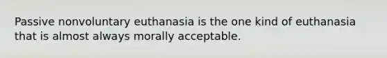 Passive nonvoluntary euthanasia is the one kind of euthanasia that is almost always morally acceptable.