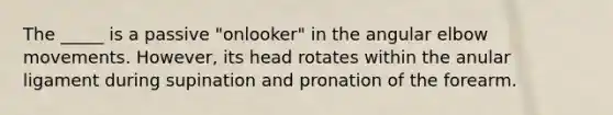 The _____ is a passive "onlooker" in the angular elbow movements. However, its head rotates within the anular ligament during supination and pronation of the forearm.