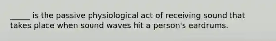 _____ is the passive physiological act of receiving sound that takes place when sound waves hit a person's eardrums.